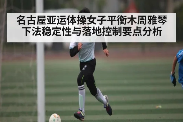 名古屋亚运体操女子平衡木周雅琴下法稳定性与落地控制要点分析（kaiyun）