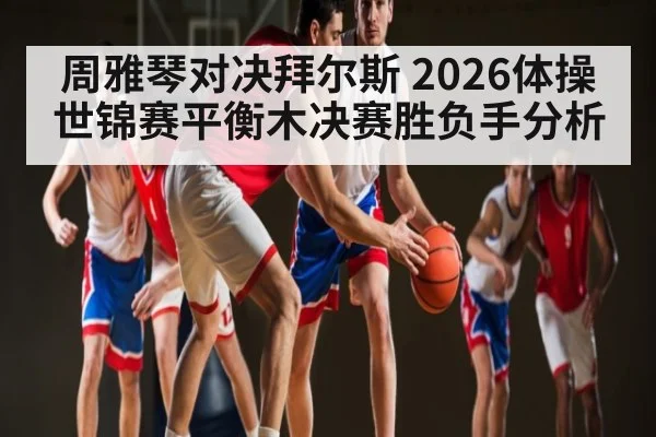 周雅琴对决拜尔斯 2026体操世锦赛平衡木决赛胜负手分析 | kaiyun